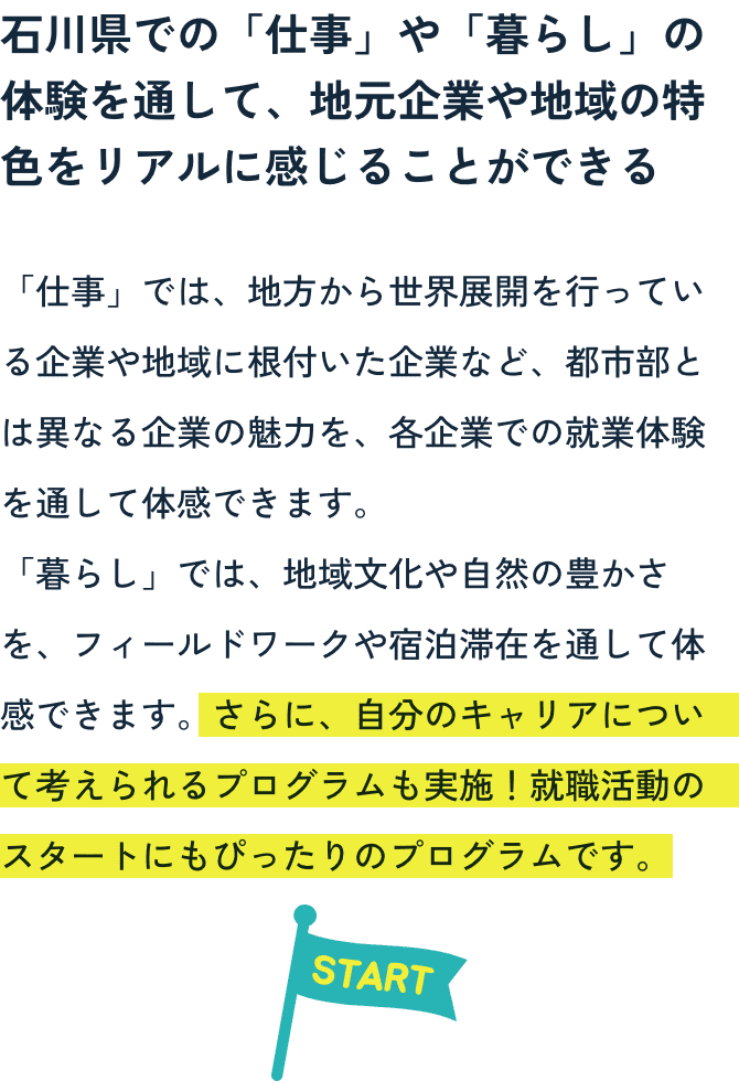 石川県での「仕事」や「暮らし」の体験を通して、地元企業や地域の特色をリアルに感じることができる。自分のキャリアについて考えられるプログラムも実施!就職活動のスタートにもぴったりのプログラムです。